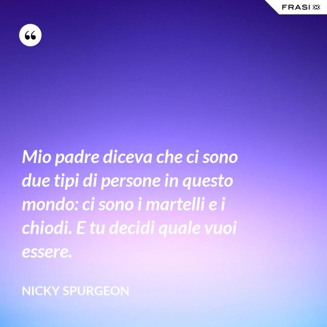 Mio padre diceva che ci sono due tipi di persone in questo mondo: ci sono i martelli e i chiodi. E tu decidi quale vuoi essere. - Nicky Spurgeon