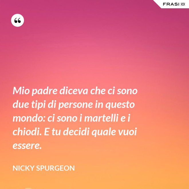 Mio padre diceva che ci sono due tipi di persone in questo mondo: ci sono i martelli e i chiodi. E tu decidi quale vuoi essere. - Nicky Spurgeon