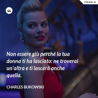 Non essere giù perché la tua donna ti ha lasciato: ne troverai un'altra e ti lascerà anche quella. - Charles Bukowski