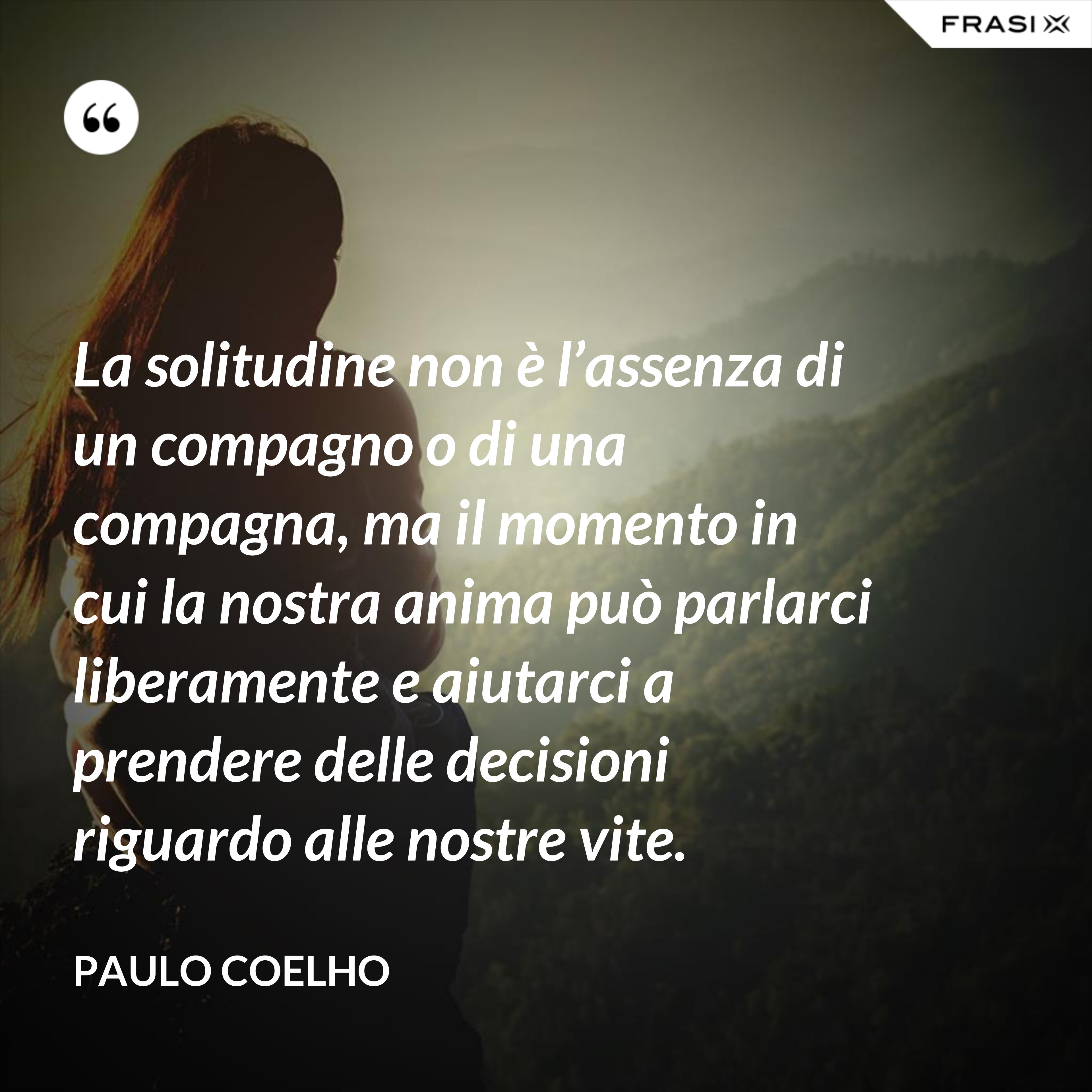 La solitudine non è l’assenza di un compagno o di una compagna, ma il momento in cui la nostra anima può parlarci liberamente e aiutarci a prendere delle decisioni riguardo alle nostre vite. - Paulo Coelho