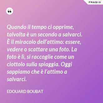 Quando il tempo ci opprime, talvolta è un secondo a salvarci. È il miracolo dell’attimo: essere, vedere o scattare una foto. La foto è lì, si raccoglie come un ciottolo sulla spiaggia. Oggi sappiamo che è l’attimo a salvarci. - Edouard Boubat