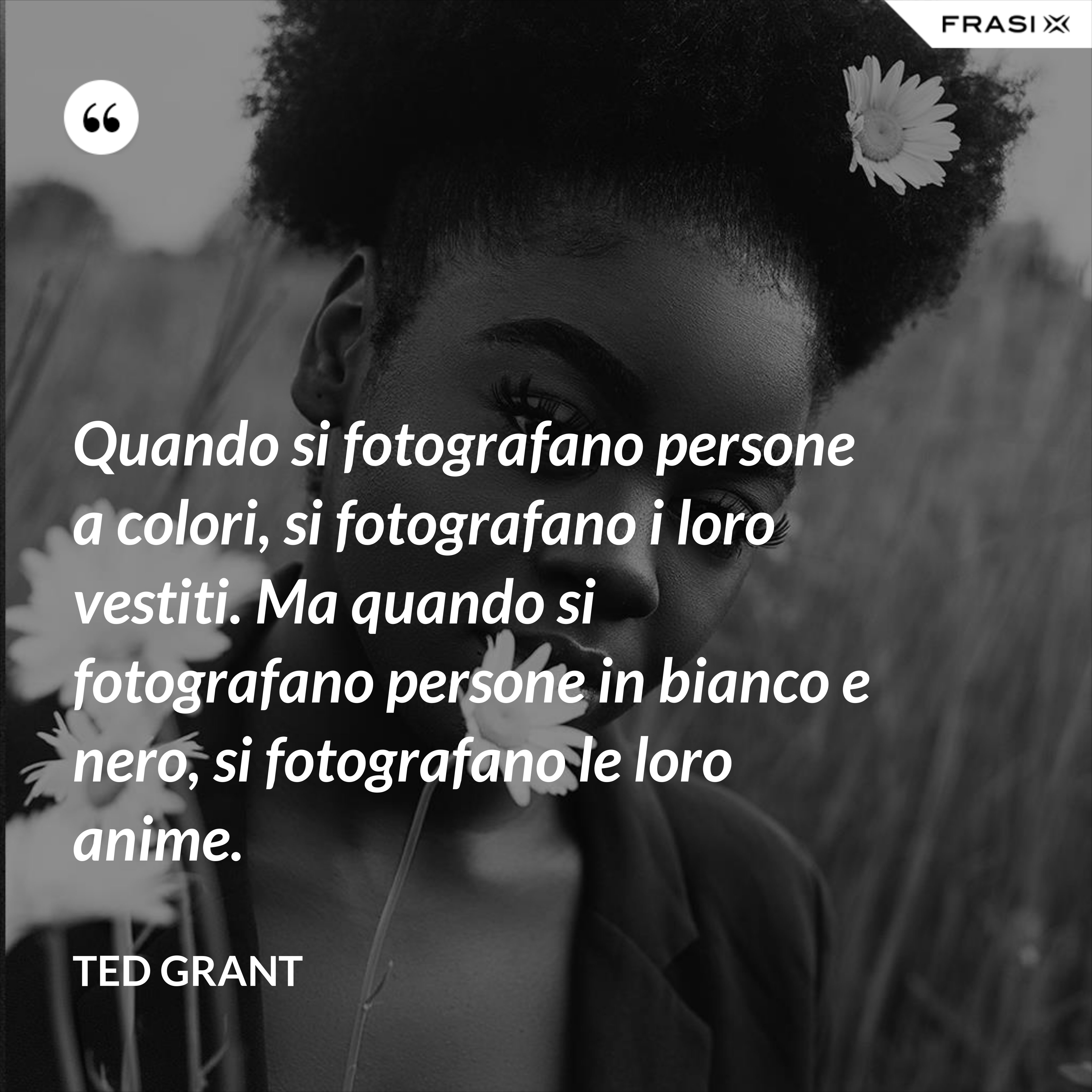 Quando si fotografano persone a colori, si fotografano i loro vestiti. Ma quando si fotografano persone in bianco e nero, si fotografano le loro anime. - Ted Grant