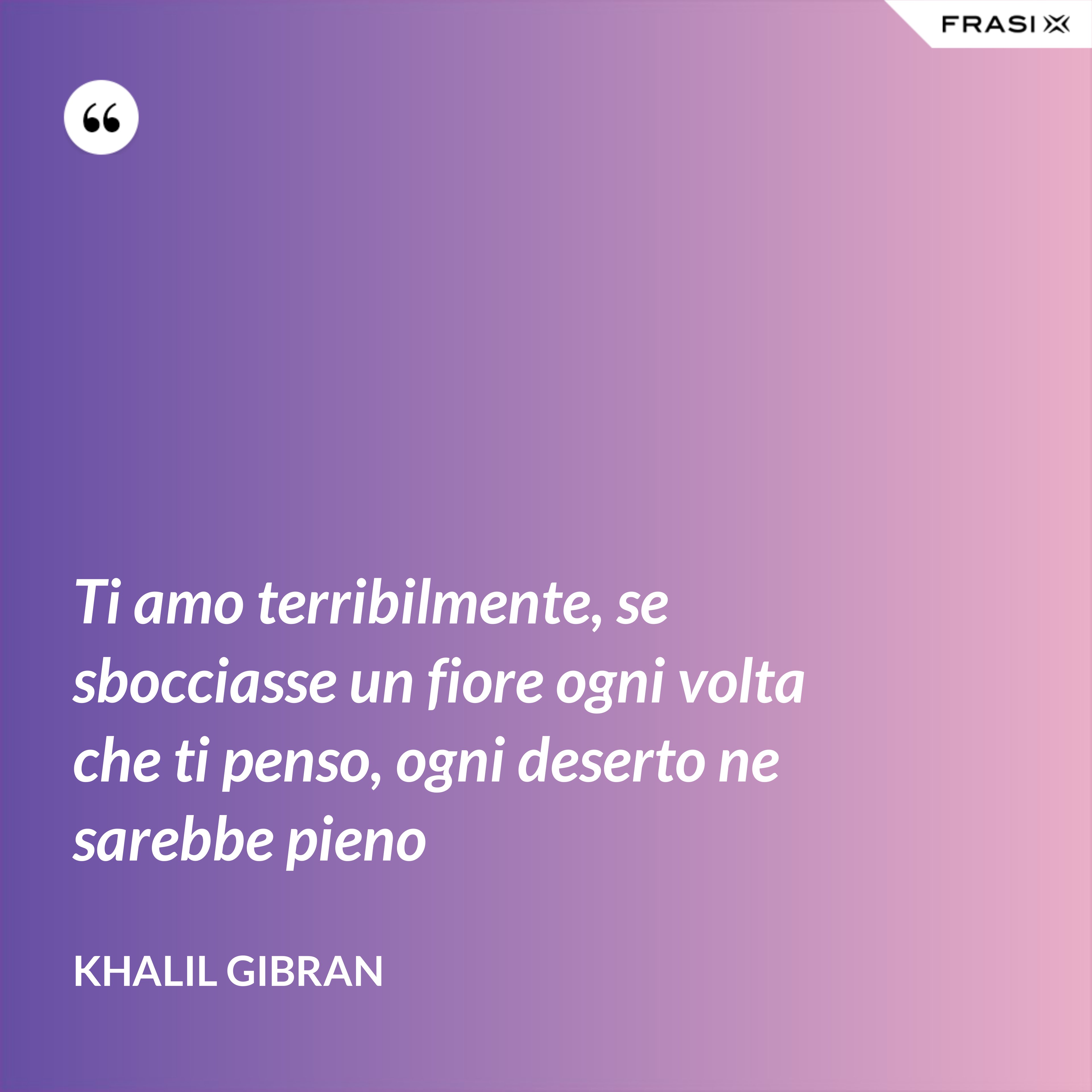 Ti amo terribilmente, se sbocciasse un fiore ogni volta che ti penso, ogni deserto ne sarebbe pieno - Khalil Gibran
