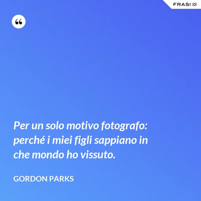 Per un solo motivo fotografo: perché i miei figli sappiano in che mondo ho vissuto. - Gordon Parks