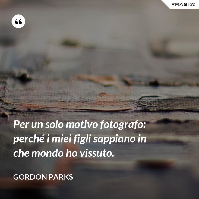 Per un solo motivo fotografo: perché i miei figli sappiano in che mondo ho vissuto. - Gordon Parks