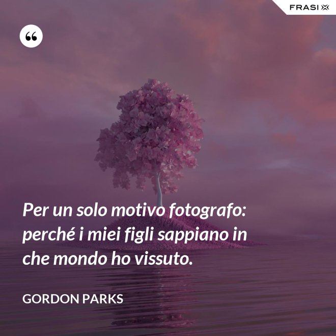 Per un solo motivo fotografo: perché i miei figli sappiano in che mondo ho vissuto. - Gordon Parks