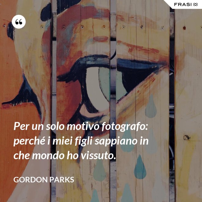 Per un solo motivo fotografo: perché i miei figli sappiano in che mondo ho vissuto. - Gordon Parks