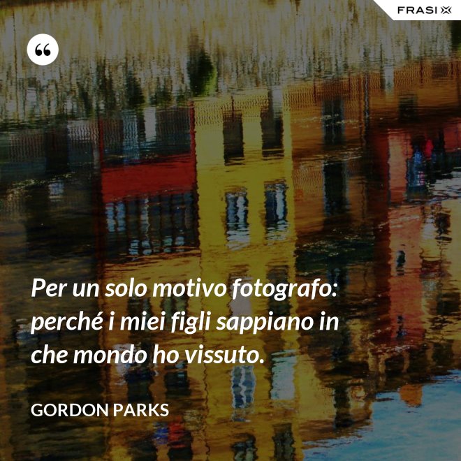 Per un solo motivo fotografo: perché i miei figli sappiano in che mondo ho vissuto. - Gordon Parks