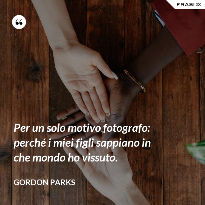 Per un solo motivo fotografo: perché i miei figli sappiano in che mondo ho vissuto. - Gordon Parks