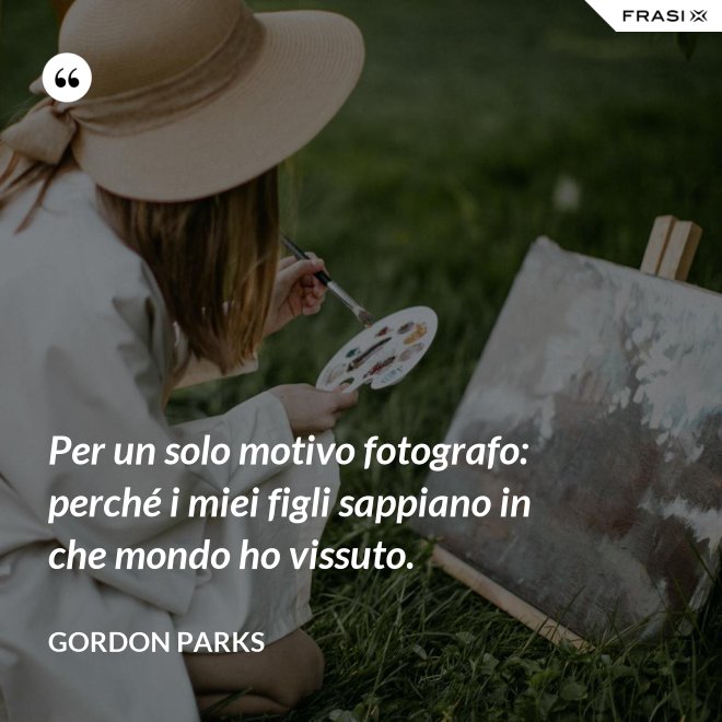 Per un solo motivo fotografo: perché i miei figli sappiano in che mondo ho vissuto. - Gordon Parks