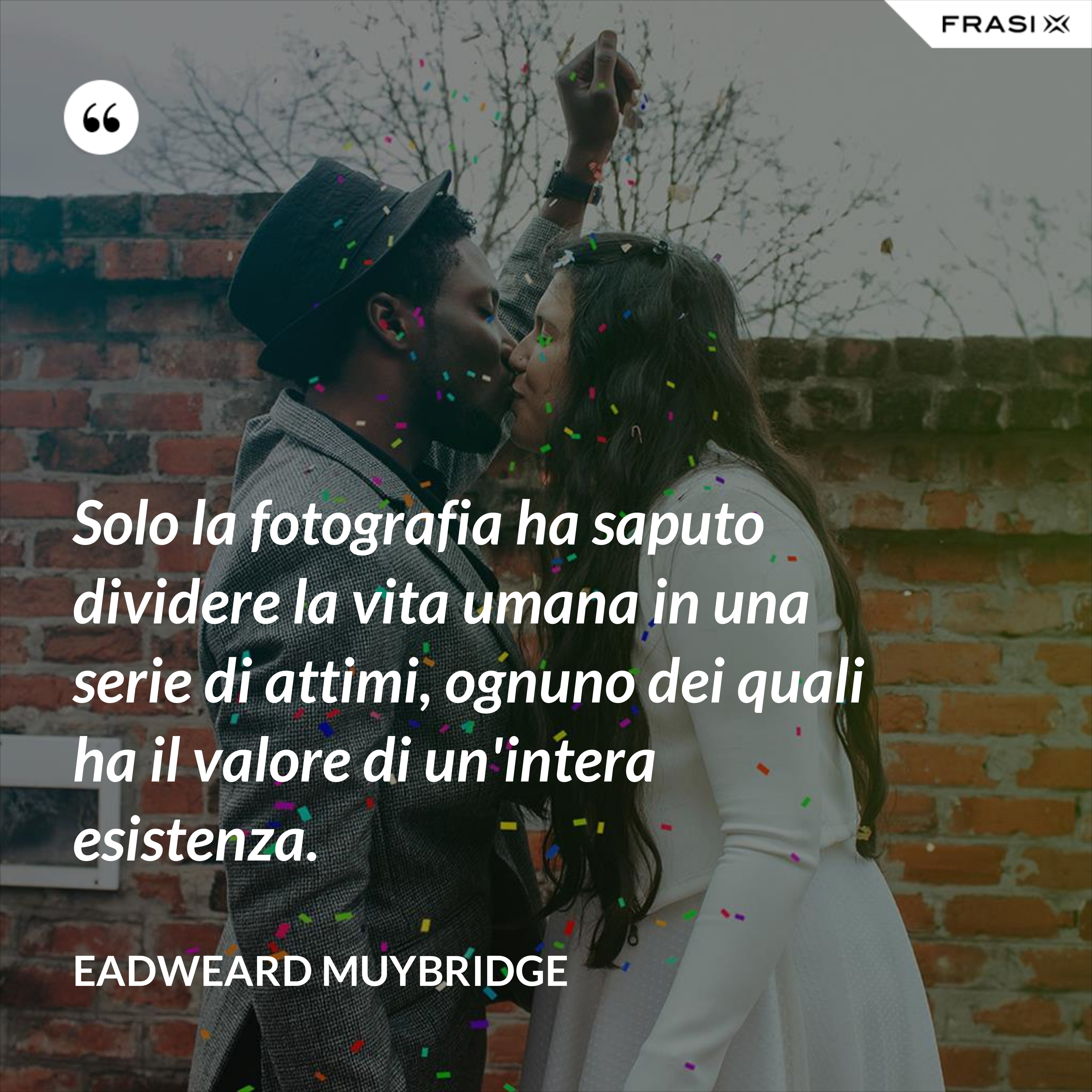 Solo la fotografia ha saputo dividere la vita umana in una serie di attimi, ognuno dei quali ha il valore di un'intera esistenza. - Eadweard Muybridge