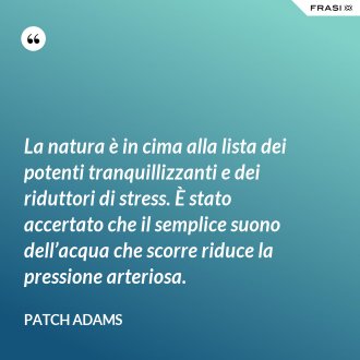 La natura è in cima alla lista dei potenti tranquillizzanti e dei riduttori di stress. È stato accertato che il semplice suono dell’acqua che scorre riduce la pressione arteriosa. - Patch Adams
