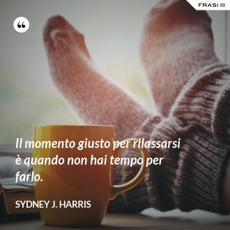 Il momento giusto per rilassarsi è quando non hai tempo per farlo. - Sydney J. Harris