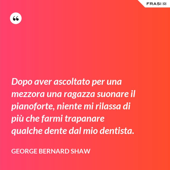 Dopo aver ascoltato per una mezzora una ragazza suonare il pianoforte, niente mi rilassa di più che farmi trapanare qualche dente dal mio dentista. - George Bernard Shaw