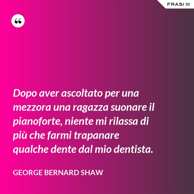 Dopo aver ascoltato per una mezzora una ragazza suonare il pianoforte, niente mi rilassa di più che farmi trapanare qualche dente dal mio dentista. - George Bernard Shaw