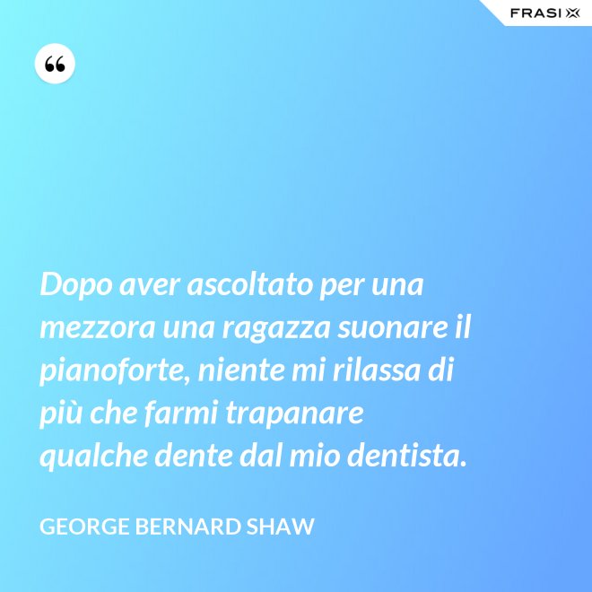Dopo aver ascoltato per una mezzora una ragazza suonare il pianoforte, niente mi rilassa di più che farmi trapanare qualche dente dal mio dentista. - George Bernard Shaw