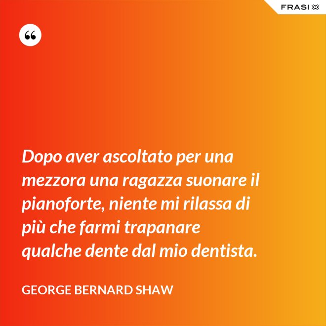 Dopo aver ascoltato per una mezzora una ragazza suonare il pianoforte, niente mi rilassa di più che farmi trapanare qualche dente dal mio dentista. - George Bernard Shaw