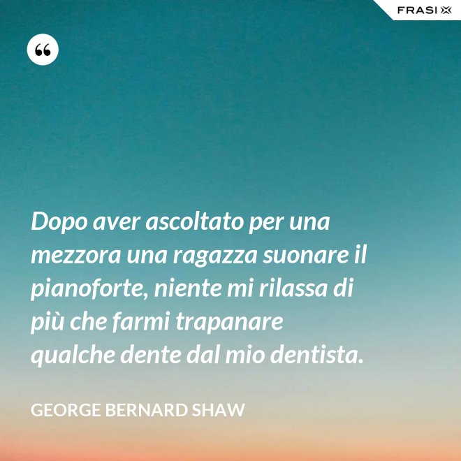 Dopo aver ascoltato per una mezzora una ragazza suonare il pianoforte, niente mi rilassa di più che farmi trapanare qualche dente dal mio dentista. - George Bernard Shaw