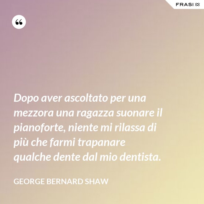 Dopo aver ascoltato per una mezzora una ragazza suonare il pianoforte, niente mi rilassa di più che farmi trapanare qualche dente dal mio dentista. - George Bernard Shaw