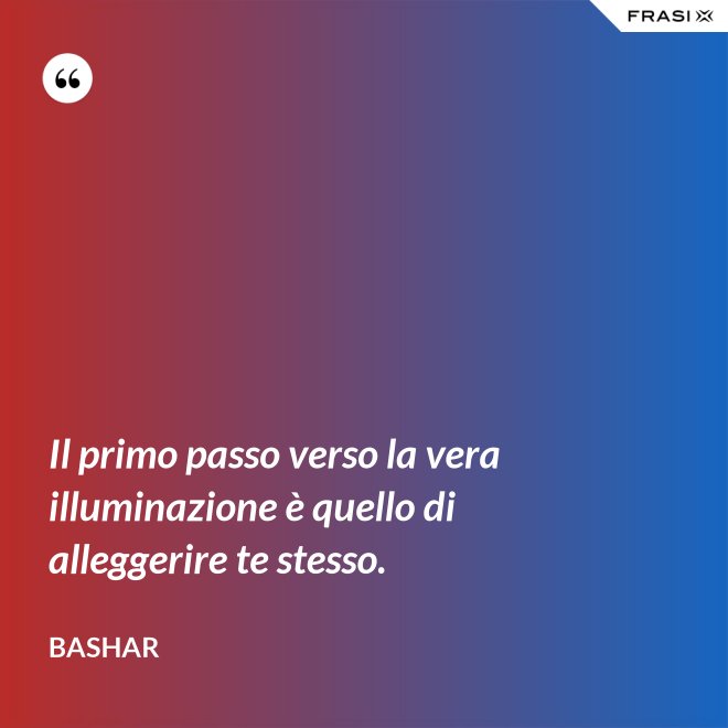 Il primo passo verso la vera illuminazione è quello di alleggerire te stesso. - Bashar