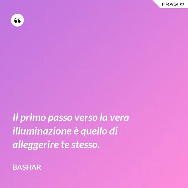 Il primo passo verso la vera illuminazione è quello di alleggerire te stesso. - Bashar