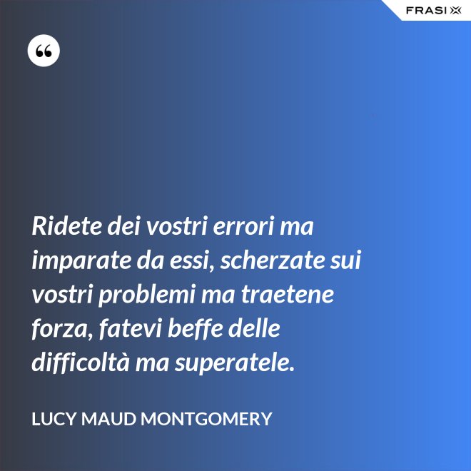Ridete dei vostri errori ma imparate da essi, scherzate sui vostri problemi ma traetene forza, fatevi beffe delle difficoltà ma superatele. - Lucy Maud Montgomery