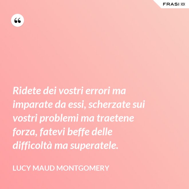 Ridete dei vostri errori ma imparate da essi, scherzate sui vostri problemi ma traetene forza, fatevi beffe delle difficoltà ma superatele. - Lucy Maud Montgomery