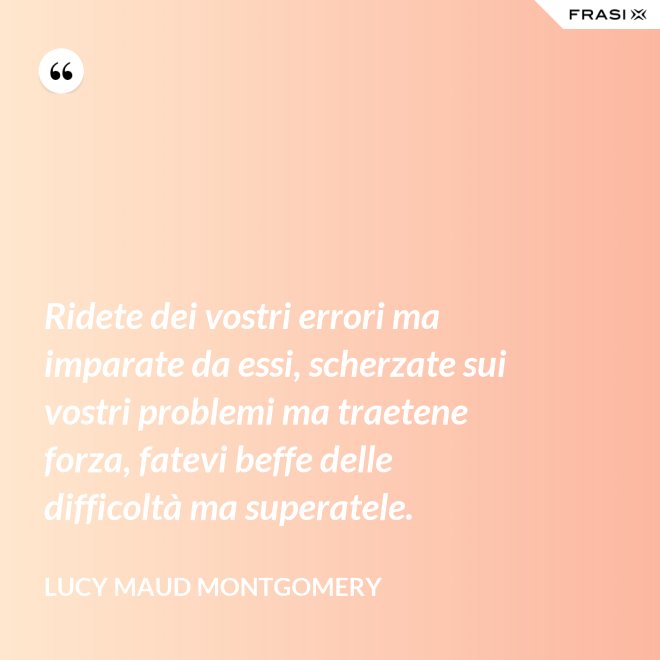 Ridete dei vostri errori ma imparate da essi, scherzate sui vostri problemi ma traetene forza, fatevi beffe delle difficoltà ma superatele. - Lucy Maud Montgomery