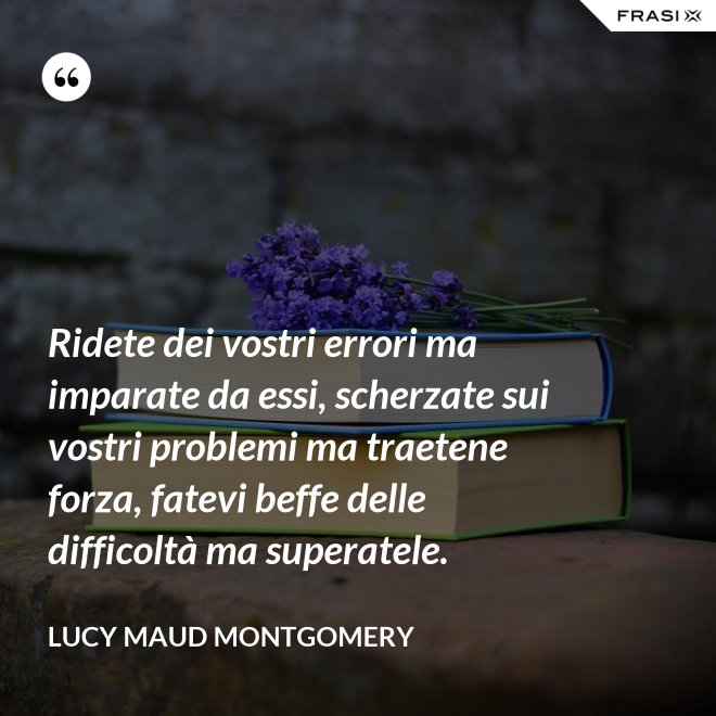 Ridete dei vostri errori ma imparate da essi, scherzate sui vostri problemi ma traetene forza, fatevi beffe delle difficoltà ma superatele. - Lucy Maud Montgomery