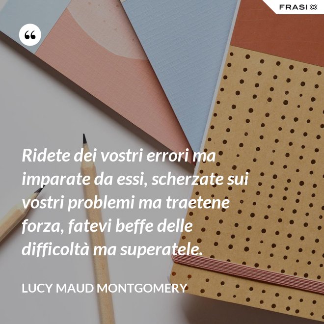Ridete dei vostri errori ma imparate da essi, scherzate sui vostri problemi ma traetene forza, fatevi beffe delle difficoltà ma superatele. - Lucy Maud Montgomery