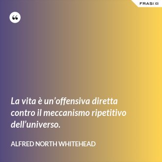 La vita è un’offensiva diretta contro il meccanismo ripetitivo dell’universo. - Alfred North Whitehead