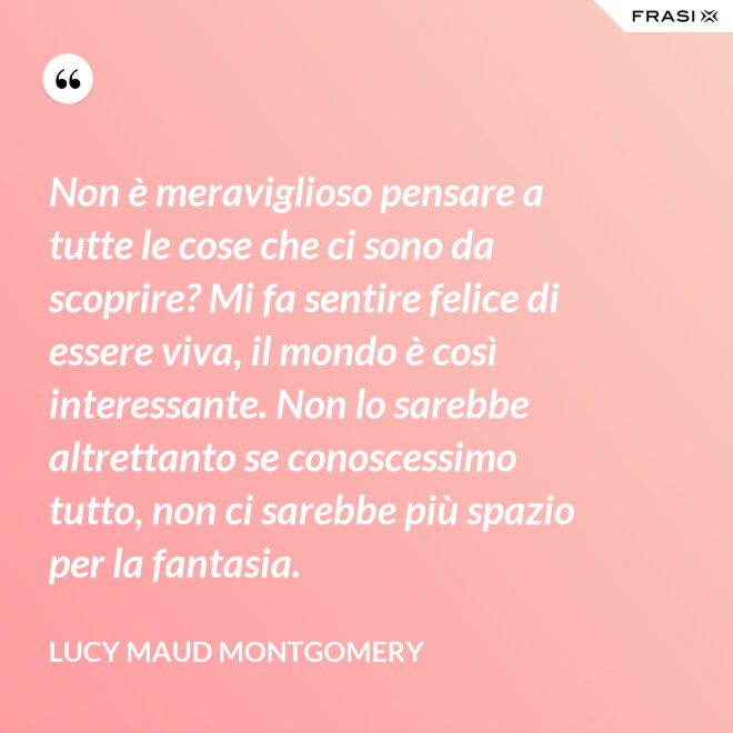 Non è meraviglioso pensare a tutte le cose che ci sono da scoprire? Mi fa sentire felice di essere viva, il mondo è così interessante. Non lo sarebbe altrettanto se conoscessimo tutto, non ci sarebbe più spazio per la fantasia. - Lucy Maud Montgomery