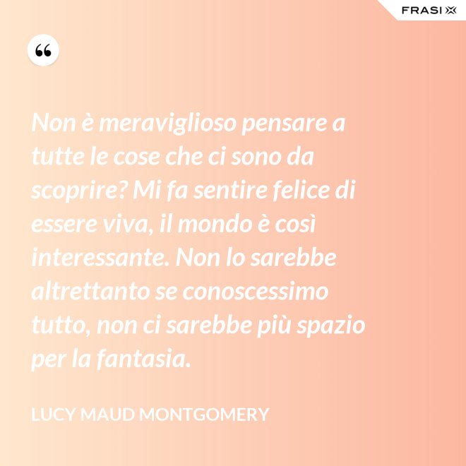 Non è meraviglioso pensare a tutte le cose che ci sono da scoprire? Mi fa sentire felice di essere viva, il mondo è così interessante. Non lo sarebbe altrettanto se conoscessimo tutto, non ci sarebbe più spazio per la fantasia. - Lucy Maud Montgomery