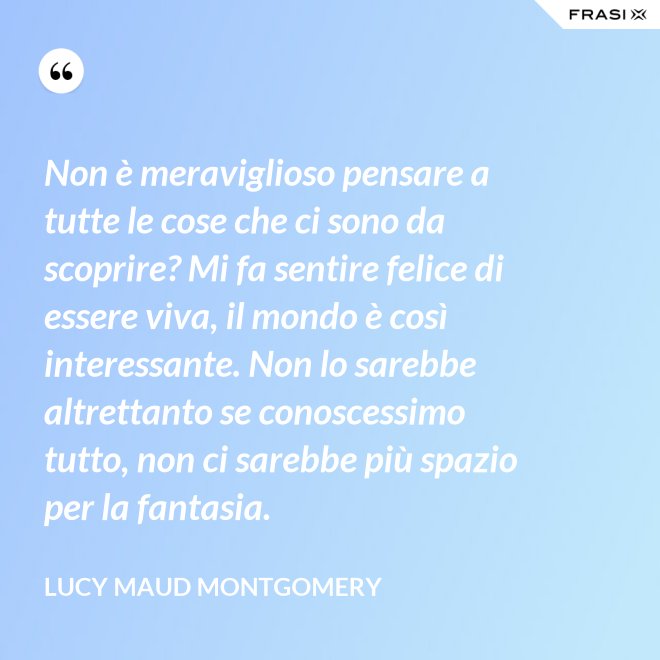 Non è meraviglioso pensare a tutte le cose che ci sono da scoprire? Mi fa sentire felice di essere viva, il mondo è così interessante. Non lo sarebbe altrettanto se conoscessimo tutto, non ci sarebbe più spazio per la fantasia. - Lucy Maud Montgomery