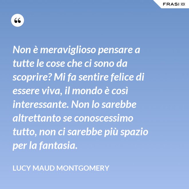 Non è meraviglioso pensare a tutte le cose che ci sono da scoprire? Mi fa sentire felice di essere viva, il mondo è così interessante. Non lo sarebbe altrettanto se conoscessimo tutto, non ci sarebbe più spazio per la fantasia. - Lucy Maud Montgomery