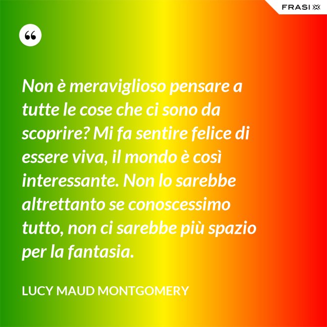 Non è meraviglioso pensare a tutte le cose che ci sono da scoprire? Mi fa sentire felice di essere viva, il mondo è così interessante. Non lo sarebbe altrettanto se conoscessimo tutto, non ci sarebbe più spazio per la fantasia. - Lucy Maud Montgomery