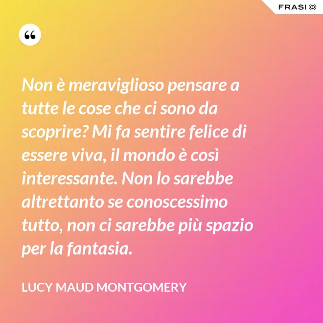 Non è meraviglioso pensare a tutte le cose che ci sono da scoprire? Mi fa sentire felice di essere viva, il mondo è così interessante. Non lo sarebbe altrettanto se conoscessimo tutto, non ci sarebbe più spazio per la fantasia. - Lucy Maud Montgomery