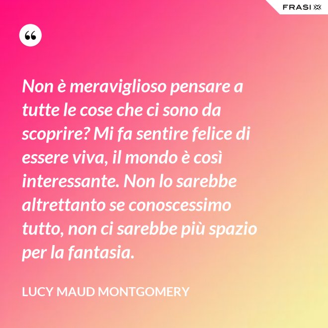 Non è meraviglioso pensare a tutte le cose che ci sono da scoprire? Mi fa sentire felice di essere viva, il mondo è così interessante. Non lo sarebbe altrettanto se conoscessimo tutto, non ci sarebbe più spazio per la fantasia. - Lucy Maud Montgomery