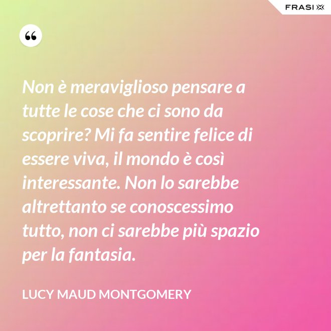 Non è meraviglioso pensare a tutte le cose che ci sono da scoprire? Mi fa sentire felice di essere viva, il mondo è così interessante. Non lo sarebbe altrettanto se conoscessimo tutto, non ci sarebbe più spazio per la fantasia. - Lucy Maud Montgomery