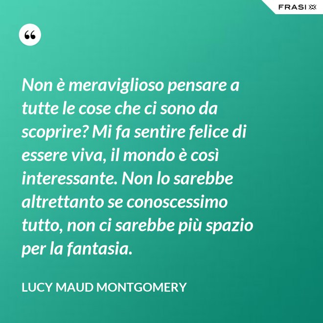Non è meraviglioso pensare a tutte le cose che ci sono da scoprire? Mi fa sentire felice di essere viva, il mondo è così interessante. Non lo sarebbe altrettanto se conoscessimo tutto, non ci sarebbe più spazio per la fantasia. - Lucy Maud Montgomery