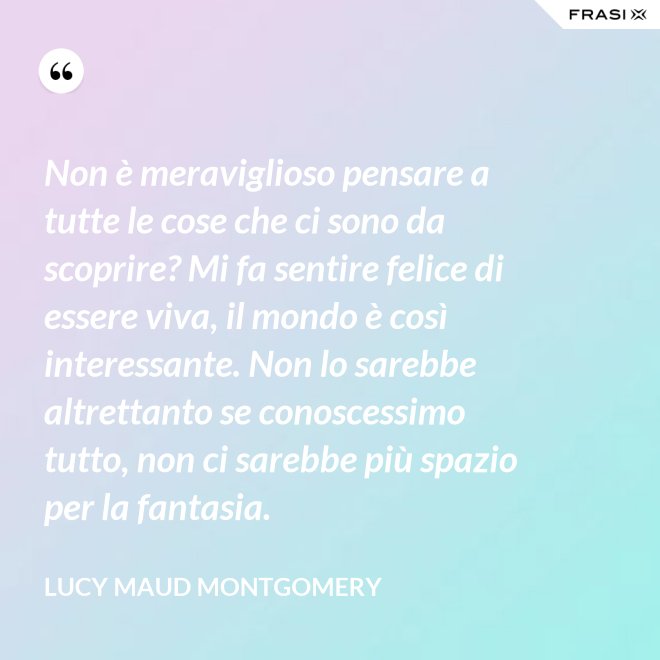Non è meraviglioso pensare a tutte le cose che ci sono da scoprire? Mi fa sentire felice di essere viva, il mondo è così interessante. Non lo sarebbe altrettanto se conoscessimo tutto, non ci sarebbe più spazio per la fantasia. - Lucy Maud Montgomery