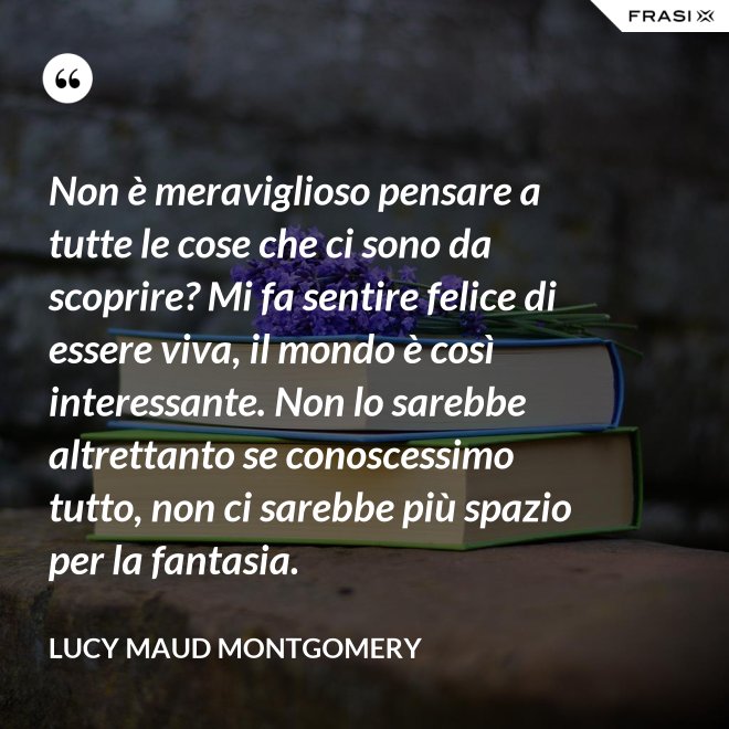 Non è meraviglioso pensare a tutte le cose che ci sono da scoprire? Mi fa sentire felice di essere viva, il mondo è così interessante. Non lo sarebbe altrettanto se conoscessimo tutto, non ci sarebbe più spazio per la fantasia. - Lucy Maud Montgomery