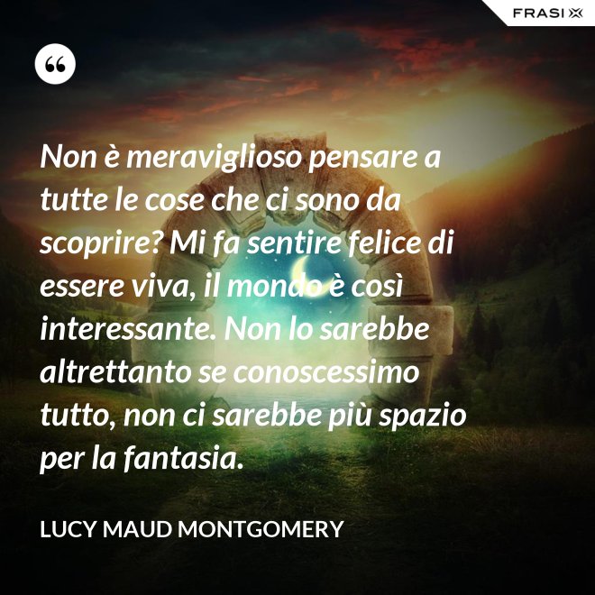 Non è meraviglioso pensare a tutte le cose che ci sono da scoprire? Mi fa sentire felice di essere viva, il mondo è così interessante. Non lo sarebbe altrettanto se conoscessimo tutto, non ci sarebbe più spazio per la fantasia. - Lucy Maud Montgomery