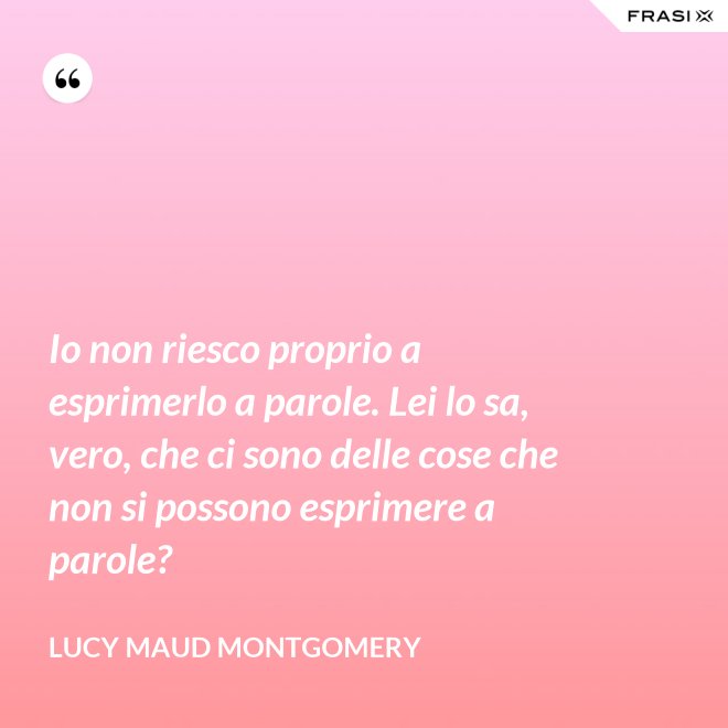 Io non riesco proprio a esprimerlo a parole. Lei lo sa, vero, che ci sono delle cose che non si possono esprimere a parole? - Lucy Maud Montgomery