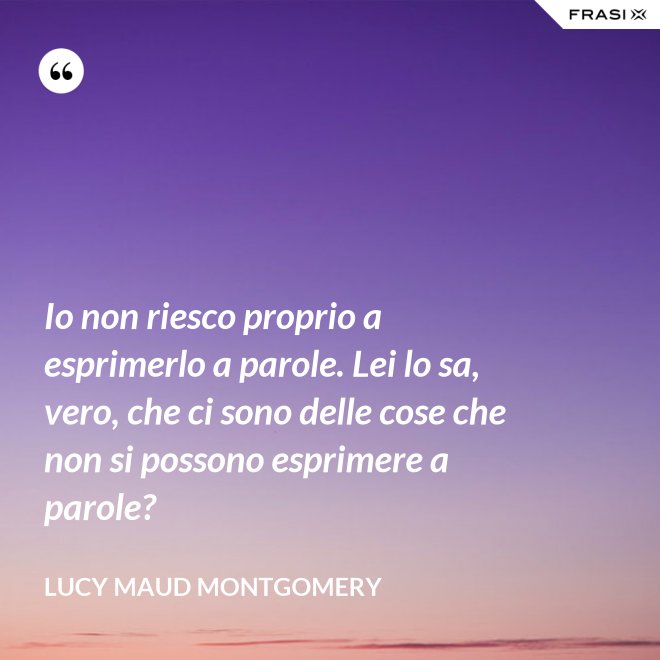 Io non riesco proprio a esprimerlo a parole. Lei lo sa, vero, che ci sono delle cose che non si possono esprimere a parole? - Lucy Maud Montgomery