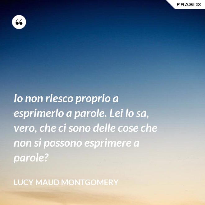 Io non riesco proprio a esprimerlo a parole. Lei lo sa, vero, che ci sono delle cose che non si possono esprimere a parole? - Lucy Maud Montgomery