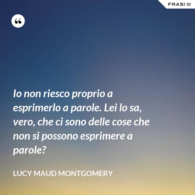 Io non riesco proprio a esprimerlo a parole. Lei lo sa, vero, che ci sono delle cose che non si possono esprimere a parole? - Lucy Maud Montgomery