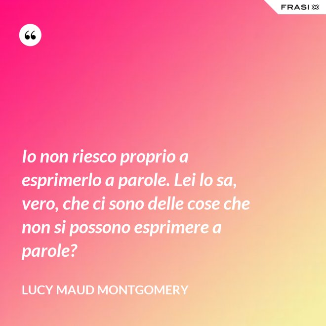 Io non riesco proprio a esprimerlo a parole. Lei lo sa, vero, che ci sono delle cose che non si possono esprimere a parole? - Lucy Maud Montgomery