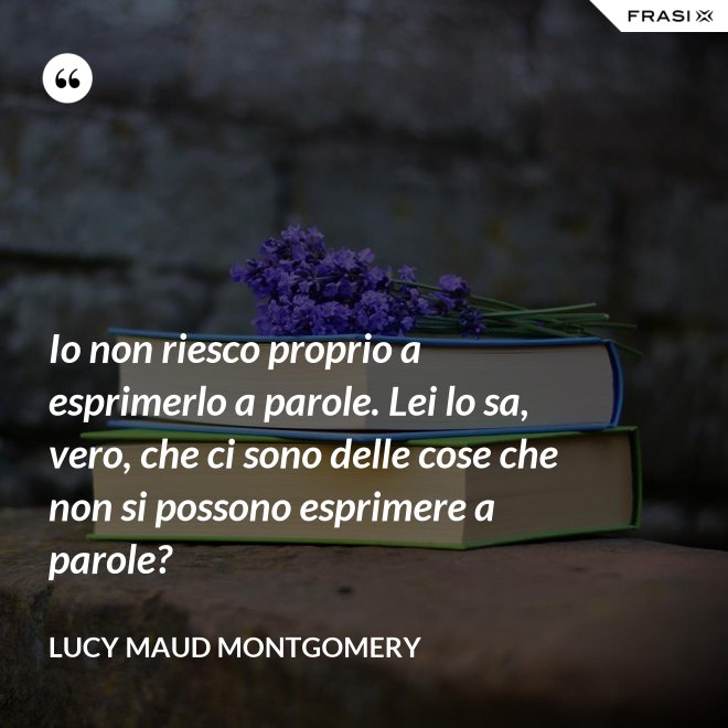 Io non riesco proprio a esprimerlo a parole. Lei lo sa, vero, che ci sono delle cose che non si possono esprimere a parole? - Lucy Maud Montgomery