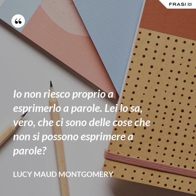 Io non riesco proprio a esprimerlo a parole. Lei lo sa, vero, che ci sono delle cose che non si possono esprimere a parole? - Lucy Maud Montgomery